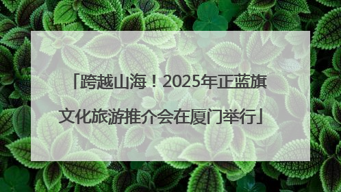跨越山海！2025年正蓝旗文化旅游推介会在厦门举行