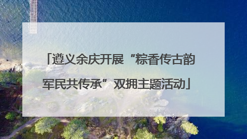 遵义余庆开展“粽香传古韵 军民共传承”双拥主题活动
