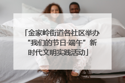 金家岭街道各社区举办“我们的节日·端午”新时代文明实践活动