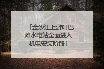 金沙江上游叶巴滩水电站全面进入机电安装阶段