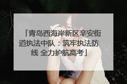 青岛西海岸新区辛安街道执法中队：筑牢执法防线 全力护航高考