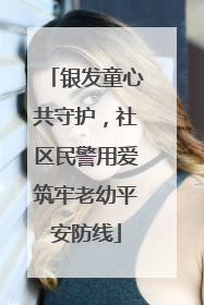 银发童心共守护，社区民警用爱筑牢老幼平安防线