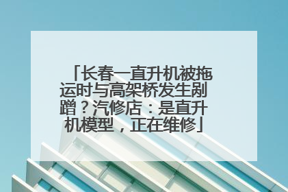 长春一直升机被拖运时与高架桥发生剐蹭？汽修店：是直升机模型，正在维修