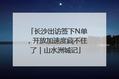 长沙出访签下N单，开放加速度藏不住了｜山水洲城记