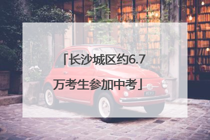 长沙城区约6.7万考生参加中考