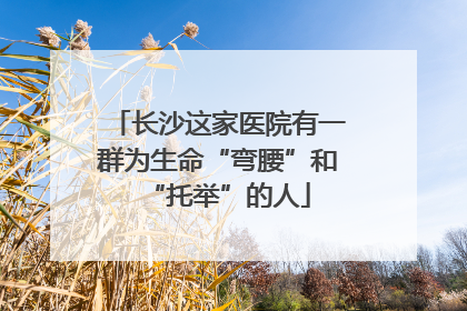 长沙这家医院有一群为生命“弯腰”和“托举”的人