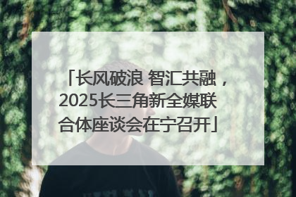 长风破浪 智汇共融，2025长三角新全媒联合体座谈会在宁召开