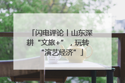 闪电评论丨山东深耕“文旅+”，玩转“演艺经济”