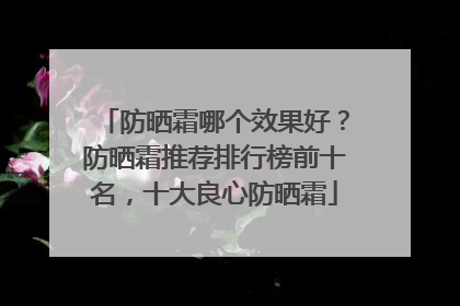 防晒霜哪个效果好？防晒霜推荐排行榜前十名，十大良心防晒霜