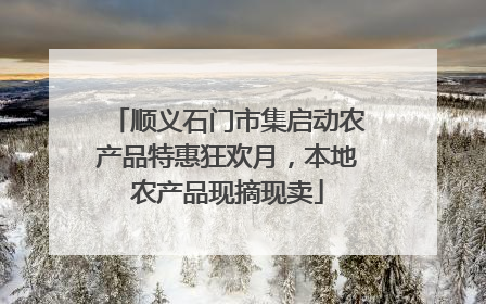 顺义石门市集启动农产品特惠狂欢月，本地农产品现摘现卖
