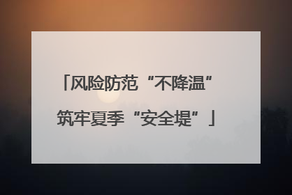 风险防范“不降温” 筑牢夏季“安全堤”