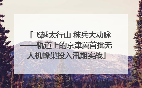 飞越太行山 秣兵大动脉——轨道上的京津冀首批无人机蜂巢投入汛期实战