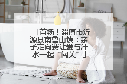 首场！淄博市沂源县南鲁山镇：亲子定向赛让爱与汗水一起“闯关”