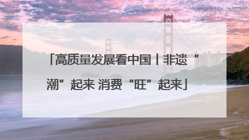 高质量发展看中国丨非遗“潮”起来 消费“旺”起来