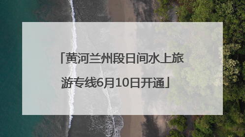 黄河兰州段日间水上旅游专线6月10日开通