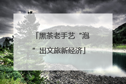 黑茶老手艺“泡”出文旅新经济