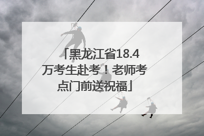 黑龙江省18.4万考生赴考！老师考点门前送祝福