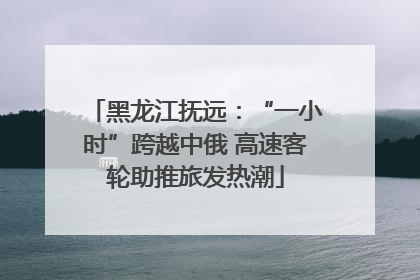黑龙江抚远：“一小时”跨越中俄 高速客轮助推旅发热潮