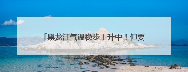 黑龙江气温稳步上升中！但要注意雷暴大风、小冰雹……