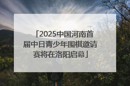 2025中国河南首届中日青少年围棋邀请赛将在洛阳启幕