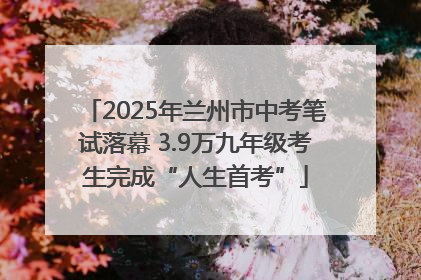 2025年兰州市中考笔试落幕 3.9万九年级考生完成“人生首考”