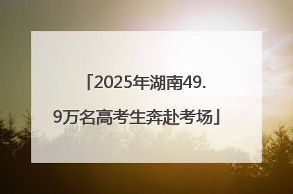 2025年湖南49.9万名高考生奔赴考场
