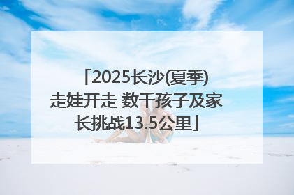 2025长沙(夏季)走娃开走 数千孩子及家长挑战13.5公里