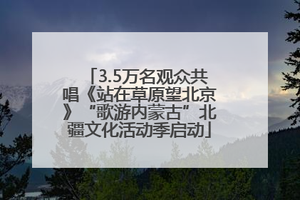 3.5万名观众共唱《站在草原望北京》“歌游内蒙古”北疆文化活动季启动